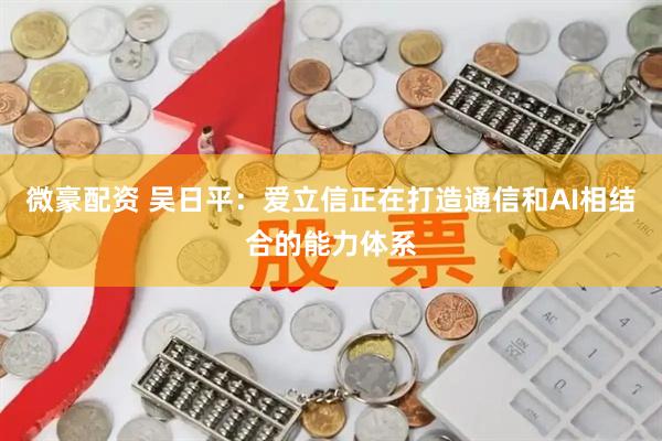 微豪配资 吴日平：爱立信正在打造通信和AI相结合的能力体系