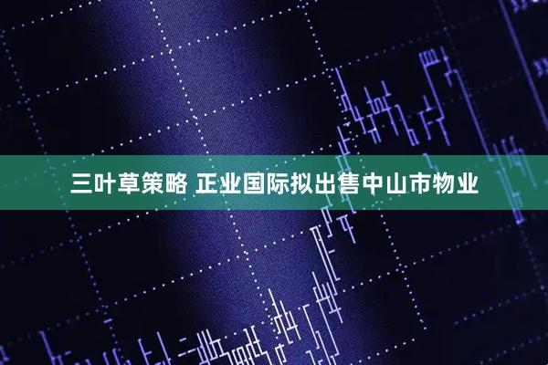 三叶草策略 正业国际拟出售中山市物业