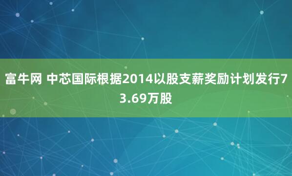 富牛网 中芯国际根据2014以股支薪奖励计划发行73.69万股