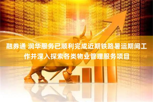 融券通 润华服务已顺利完成近期铁路暑运期间工作并深入探索各类物业管理服务项目