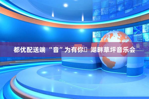 都优配送端 “音”为有你・湖畔草坪音乐会