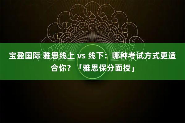 宝盈国际 雅思线上 vs 线下：哪种考试方式更适合你？「雅思保分面授」
