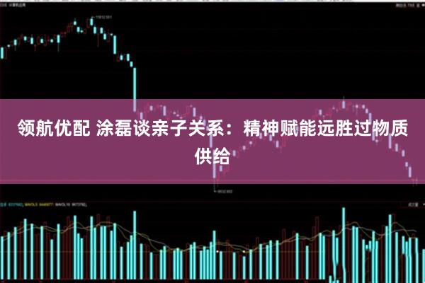 领航优配 涂磊谈亲子关系：精神赋能远胜过物质供给