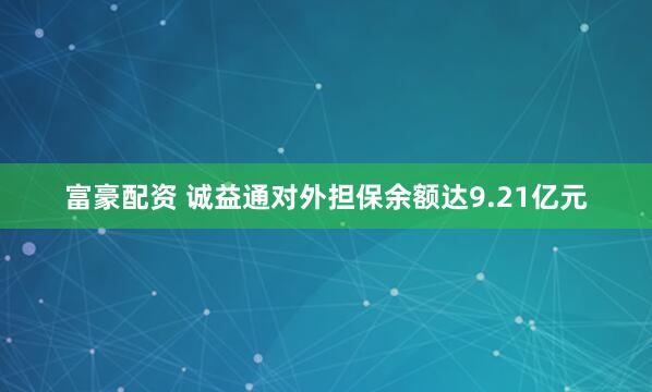 富豪配资 诚益通对外担保余额达9.21亿元