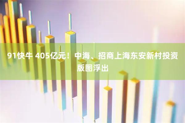 91快牛 405亿元！中海、招商上海东安新村投资版图浮出