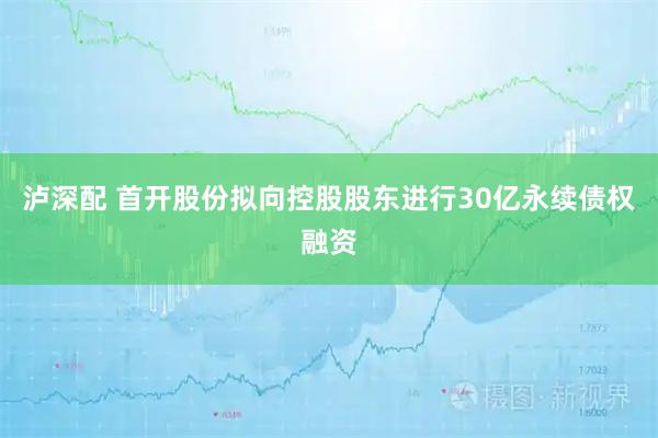 泸深配 首开股份拟向控股股东进行30亿永续债权融资