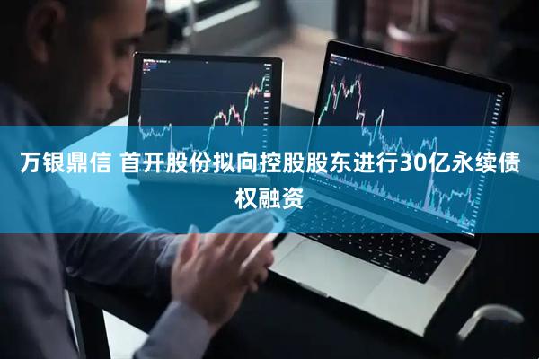 万银鼎信 首开股份拟向控股股东进行30亿永续债权融资