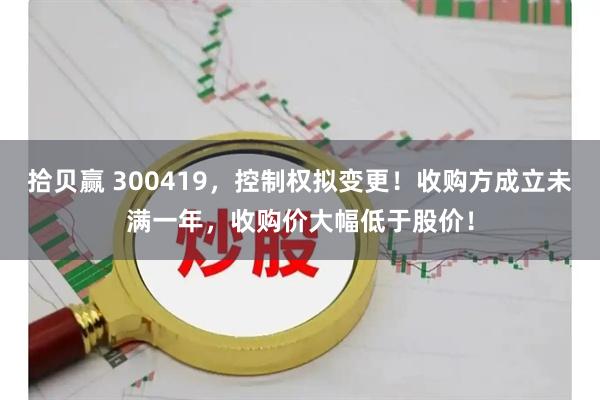 拾贝赢 300419，控制权拟变更！收购方成立未满一年，收购价大幅低于股价！