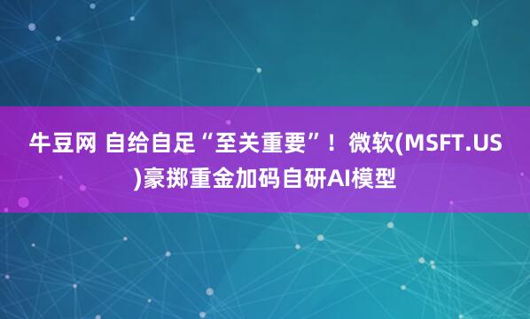 牛豆网 自给自足“至关重要”！微软(MSFT.US)豪掷重金加码自研AI模型