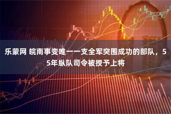 乐蒙网 皖南事变唯一一支全军突围成功的部队，55年纵队司令被授予上将