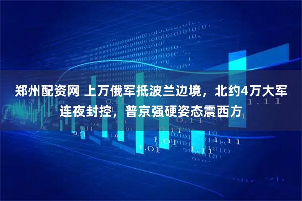 郑州配资网 上万俄军抵波兰边境，北约4万大军连夜封控，普京强硬姿态震西方