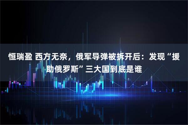 恒瑞盈 西方无奈，俄军导弹被拆开后：发现“援助俄罗斯”三大国到底是谁