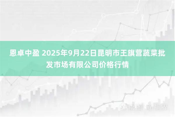 恩卓中盈 2025年9月22日昆明市王旗营蔬菜批发市场有限公司价格行情