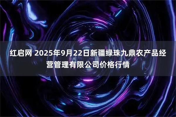 红启网 2025年9月22日新疆绿珠九鼎农产品经营管理有限公司价格行情