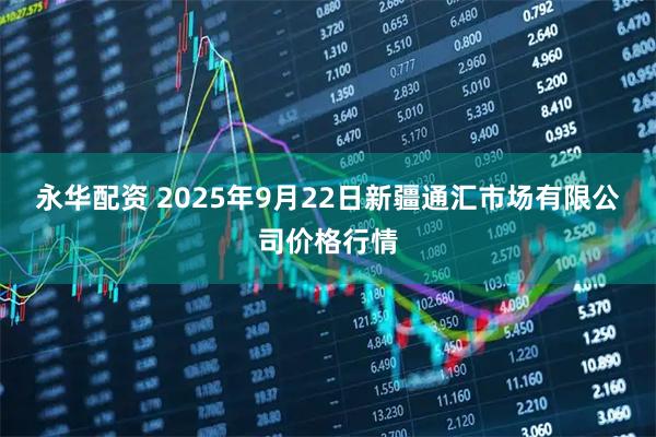 永华配资 2025年9月22日新疆通汇市场有限公司价格行情