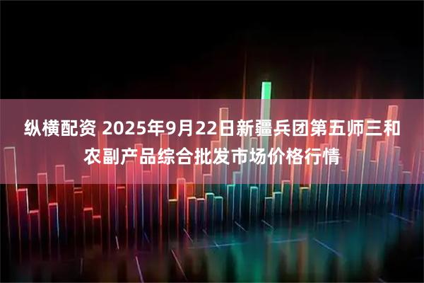 纵横配资 2025年9月22日新疆兵团第五师三和农副产品综合批发市场价格行情