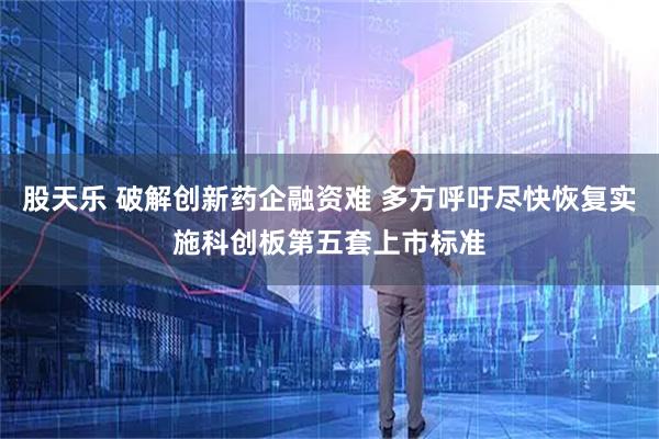 股天乐 破解创新药企融资难 多方呼吁尽快恢复实施科创板第五套上市标准