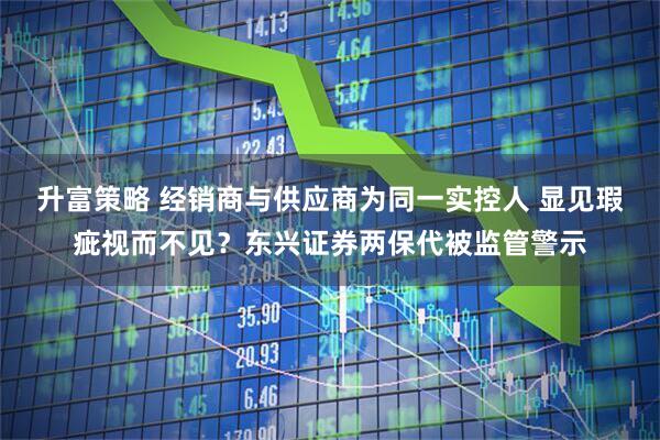 升富策略 经销商与供应商为同一实控人 显见瑕疵视而不见？东兴证券两保代被监管警示