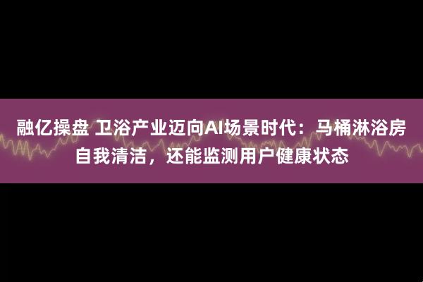 融亿操盘 卫浴产业迈向AI场景时代：马桶淋浴房自我清洁，还能监测用户健康状态