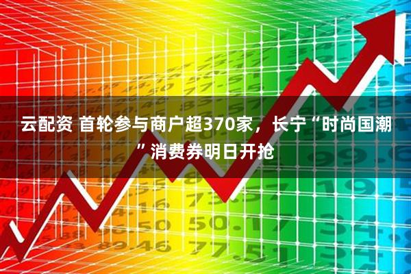 云配资 首轮参与商户超370家，长宁“时尚国潮”消费券明日开抢