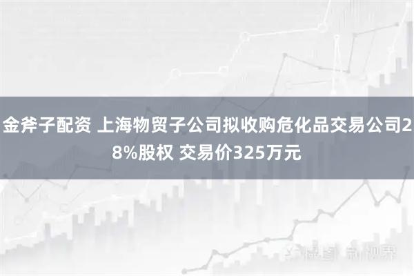 金斧子配资 上海物贸子公司拟收购危化品交易公司28%股权 交易价325万元