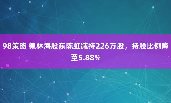98策略 德林海股东陈虹减持226万股，持股比例降至5.88%
