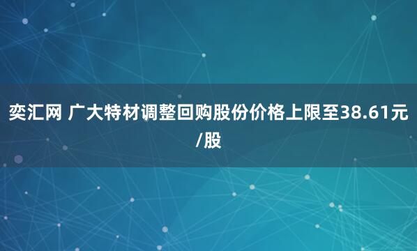 奕汇网 广大特材调整回购股份价格上限至38.61元/股