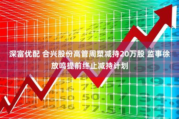 深富优配 合兴股份高管周槊减持20万股 监事徐放鸣提前终止减持计划