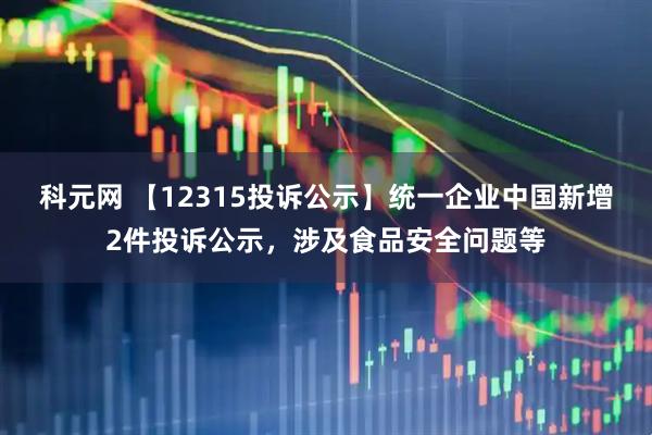 科元网 【12315投诉公示】统一企业中国新增2件投诉公示，涉及食品安全问题等
