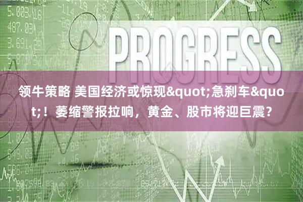 领牛策略 美国经济或惊现"急刹车"！萎缩警报拉响，黄金、股市将迎巨震？