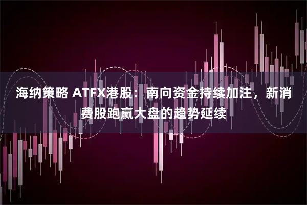 海纳策略 ATFX港股：南向资金持续加注，新消费股跑赢大盘的趋势延续