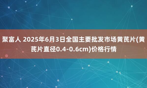 聚富人 2025年6月3日全国主要批发市场黄芪片(黄芪片直径0.4-0.6cm)价格行情
