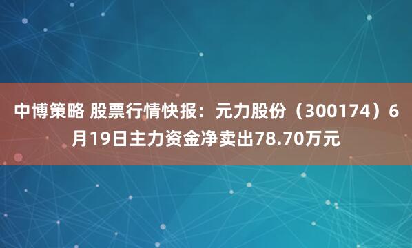 中博策略 股票行情快报：元力股份（300174）6月19日主力资金净卖出78.70万元