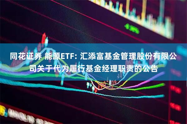 同花证券 能源ETF: 汇添富基金管理股份有限公司关于代为履行基金经理职责的公告