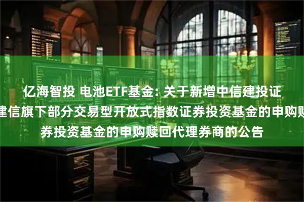 亿海智投 电池ETF基金: 关于新增中信建投证券股份有限公司为建信旗下部分交易型开放式指数证券投资基金的申购赎回代理券商的公告