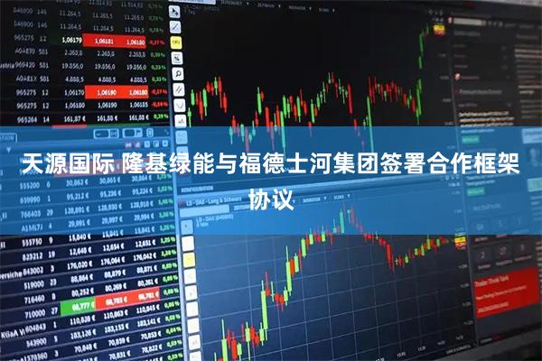 天源国际 隆基绿能与福德士河集团签署合作框架协议
