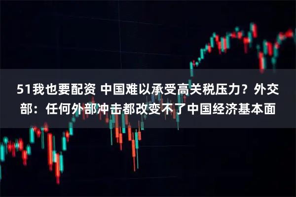 51我也要配资 中国难以承受高关税压力？外交部：任何外部冲击都改变不了中国经济基本面