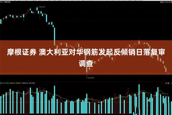 摩根证券 澳大利亚对华钢筋发起反倾销日落复审调查