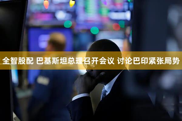 全智股配 巴基斯坦总理召开会议 讨论巴印紧张局势