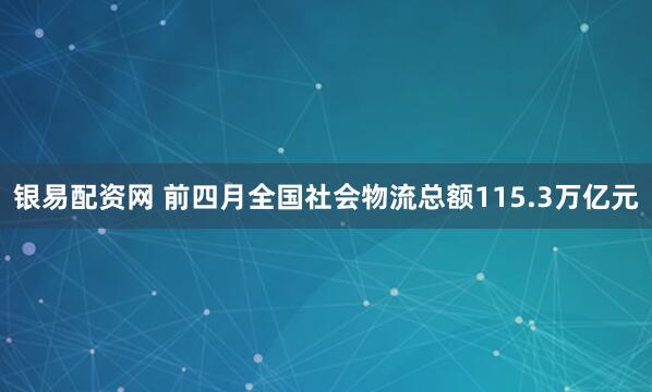 银易配资网 前四月全国社会物流总额115.3万亿元