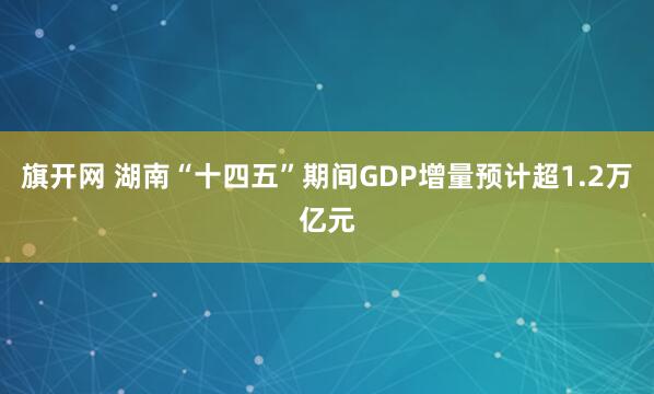 旗开网 湖南“十四五”期间GDP增量预计超1.2万亿元