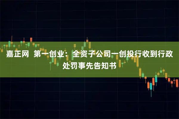 嘉正网  第一创业：全资子公司一创投行收到行政处罚事先告知书