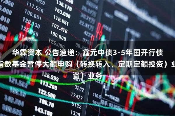 华霖资本 公告速递：鑫元中债3-5年国开行债券指数基金暂停大额申购（转换转入、定期定额投资）业务