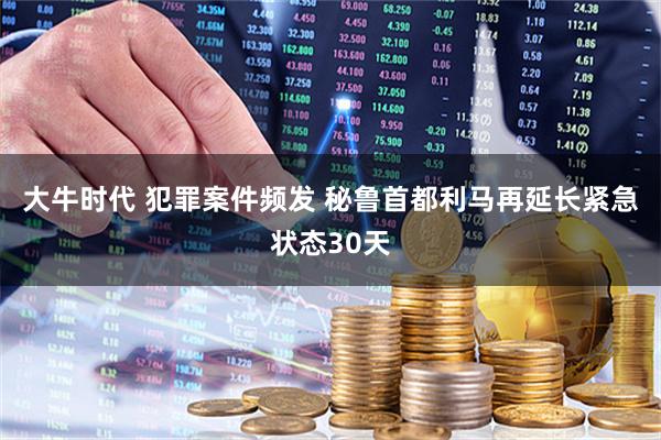 大牛时代 犯罪案件频发 秘鲁首都利马再延长紧急状态30天