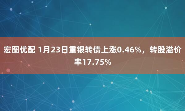 宏图优配 1月23日重银转债上涨0.46%，转股溢价率17.75%