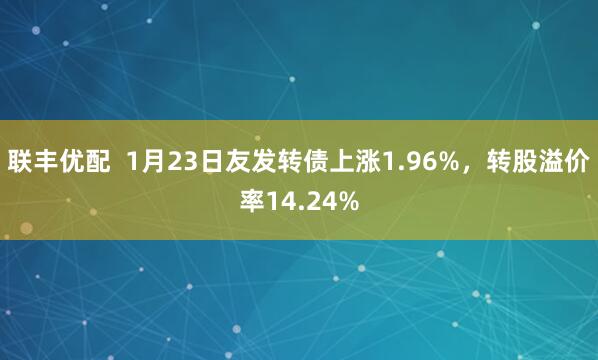 联丰优配  1月23日友发转债上涨1.96%，转股溢价率14.24%
