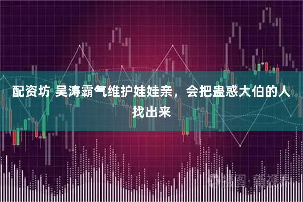 配资坊 吴涛霸气维护娃娃亲，会把蛊惑大伯的人找出来