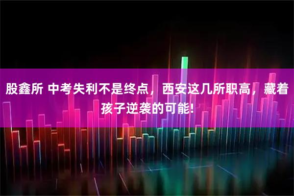 股鑫所 中考失利不是终点，西安这几所职高，藏着孩子逆袭的可能!