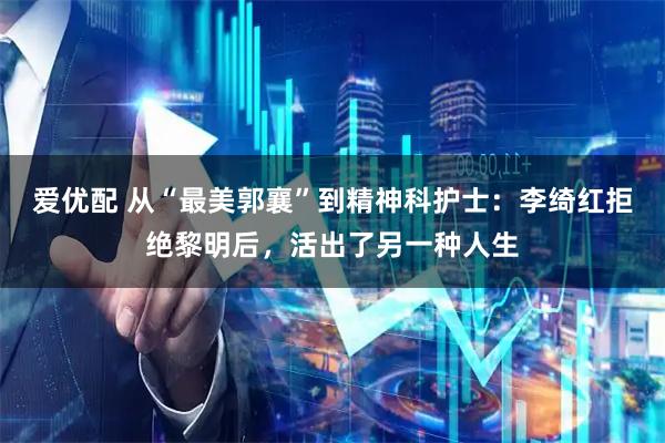 爱优配 从“最美郭襄”到精神科护士：李绮红拒绝黎明后，活出了另一种人生