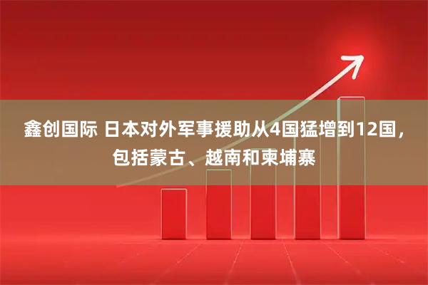 鑫创国际 日本对外军事援助从4国猛增到12国，包括蒙古、越南和柬埔寨